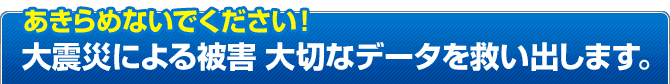 大震災による被害 津波(浸水)・地震(落下・停電)による故障や破損 のデータを修復します